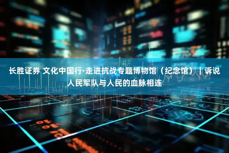 长胜证券 文化中国行·走进抗战专题博物馆（纪念馆）｜诉说人民军队与人民的血脉相连