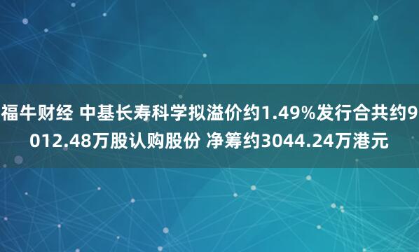 福牛财经 中基长寿科学拟溢价约1.49%发行合共约9012.48万股认购股份 净筹约3044.24万港元