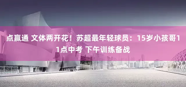 点赢通 文体两开花！苏超最年轻球员：15岁小孩哥11点中考 下午训练备战