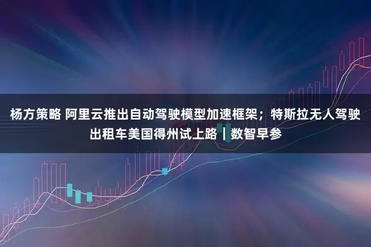 杨方策略 阿里云推出自动驾驶模型加速框架；特斯拉无人驾驶出租车美国得州试上路｜数智早参