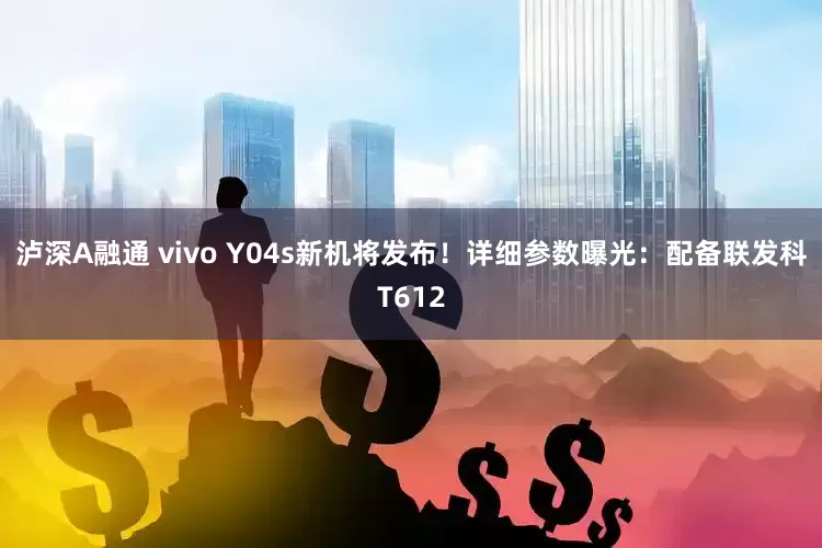 泸深A融通 vivo Y04s新机将发布！详细参数曝光：配备联发科T612