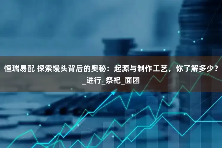 恒瑞易配 探索馒头背后的奥秘：起源与制作工艺，你了解多少？_进行_祭祀_面团