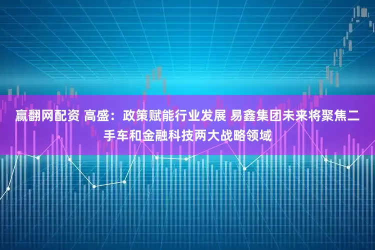 赢翻网配资 高盛：政策赋能行业发展 易鑫集团未来将聚焦二手车和金融科技两大战略领域
