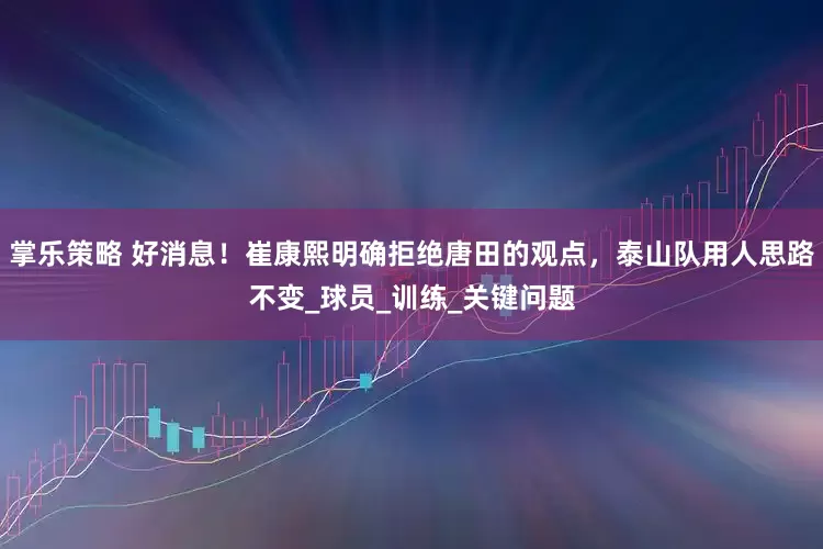 掌乐策略 好消息！崔康熙明确拒绝唐田的观点，泰山队用人思路不变_球员_训练_关键问题