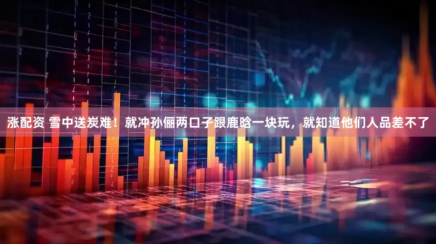 涨配资 雪中送炭难！就冲孙俪两口子跟鹿晗一块玩，就知道他们人品差不了