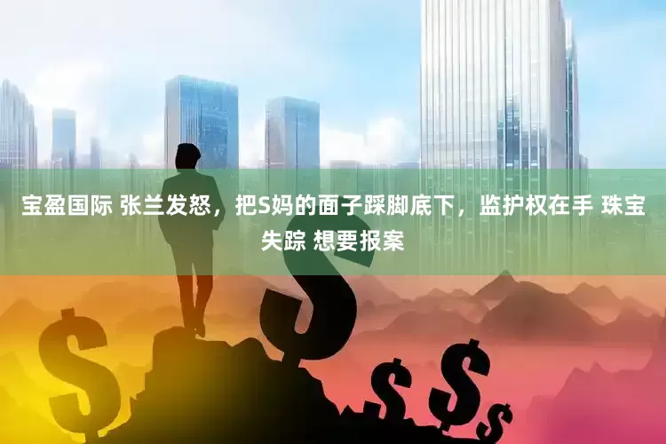 宝盈国际 张兰发怒，把S妈的面子踩脚底下，监护权在手 珠宝失踪 想要报案