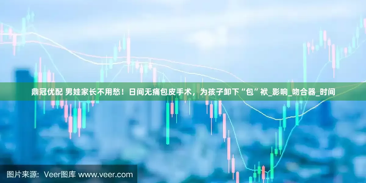 鼎冠优配 男娃家长不用愁！日间无痛包皮手术，为孩子卸下“包”袱_影响_吻合器_时间