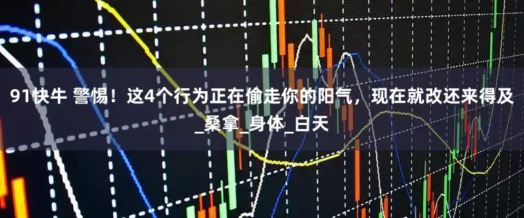 91快牛 警惕！这4个行为正在偷走你的阳气，现在就改还来得及_桑拿_身体_白天