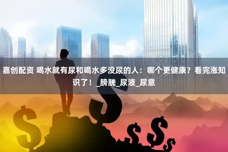 嘉创配资 喝水就有尿和喝水多没尿的人：哪个更健康？看完涨知识了！_膀胱_尿液_尿意