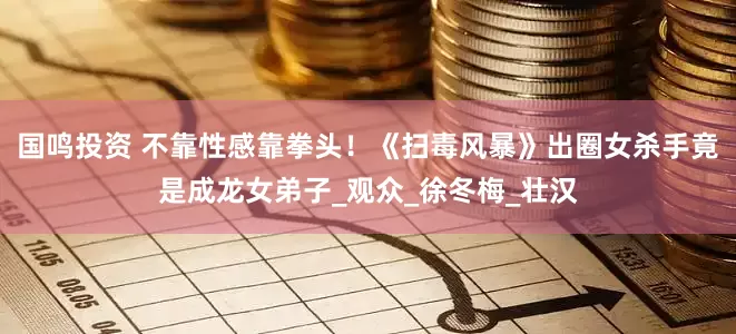 国鸣投资 不靠性感靠拳头！《扫毒风暴》出圈女杀手竟是成龙女弟子_观众_徐冬梅_壮汉