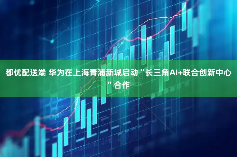 都优配送端 华为在上海青浦新城启动“长三角AI+联合创新中心”合作