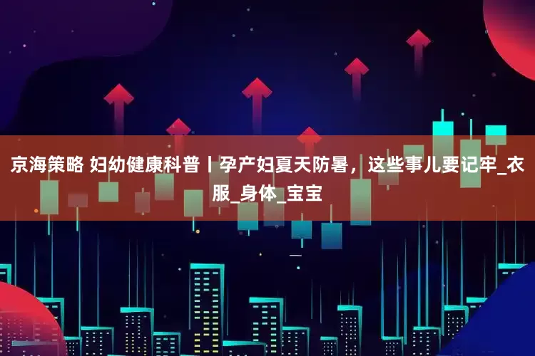 京海策略 妇幼健康科普丨孕产妇夏天防暑，这些事儿要记牢_衣服_身体_宝宝