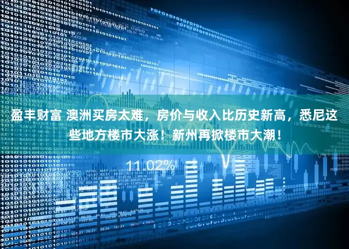 盈丰财富 澳洲买房太难，房价与收入比历史新高，悉尼这些地方楼市大涨！新州再掀楼市大潮！