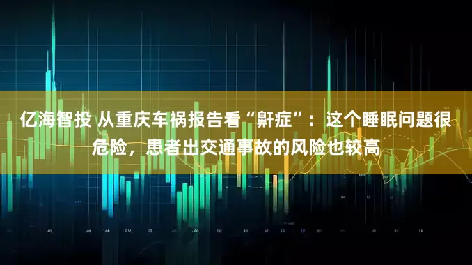 亿海智投 从重庆车祸报告看“鼾症”：这个睡眠问题很危险，患者出交通事故的风险也较高