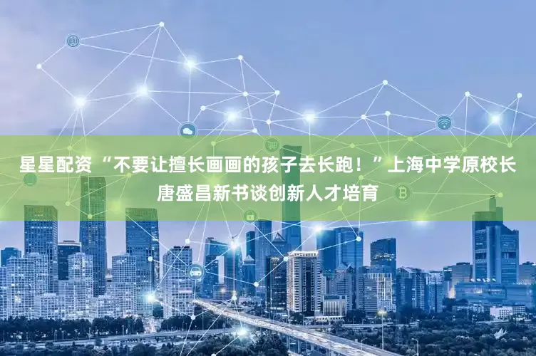 星星配资 “不要让擅长画画的孩子去长跑！”上海中学原校长唐盛昌新书谈创新人才培育