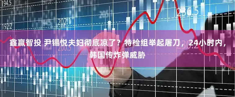 鑫赢智投 尹锡悦夫妇彻底凉了？特检组举起屠刀，24小时内，韩国传炸弹威胁