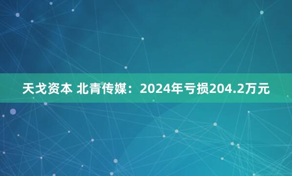 天戈资本 北青传媒：2024年亏损204.2万元
