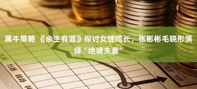 黑牛策略 《余生有涯》探讨女性成长，张彬彬毛晓彤演绎“绝境夫妻”