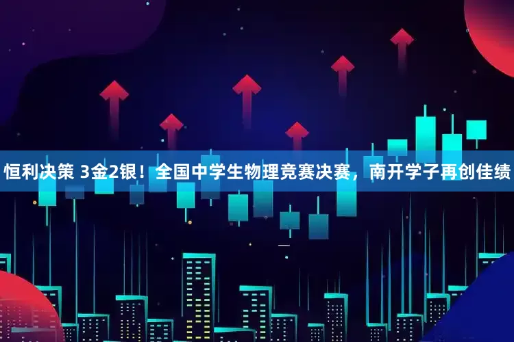 恒利决策 3金2银！全国中学生物理竞赛决赛，南开学子再创佳绩