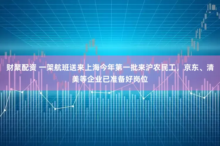 财聚配资 一架航班送来上海今年第一批来沪农民工，京东、清美等企业已准备好岗位
