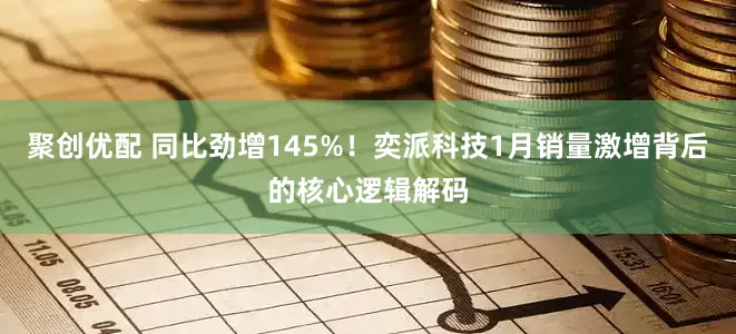 聚创优配 同比劲增145%！奕派科技1月销量激增背后的核心逻辑解码