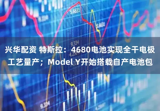 兴华配资 特斯拉：4680电池实现全干电极工艺量产；Model Y开始搭载自产电池包