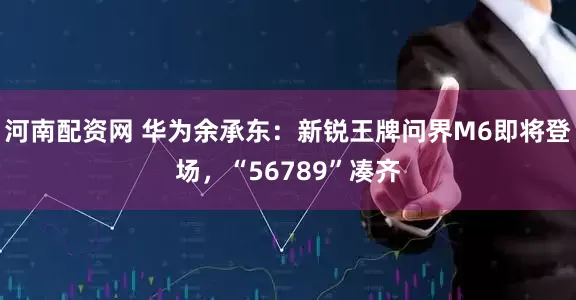 河南配资网 华为余承东：新锐王牌问界M6即将登场，“56789”凑齐