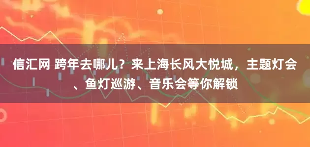 信汇网 跨年去哪儿？来上海长风大悦城，主题灯会、鱼灯巡游、音乐会等你解锁