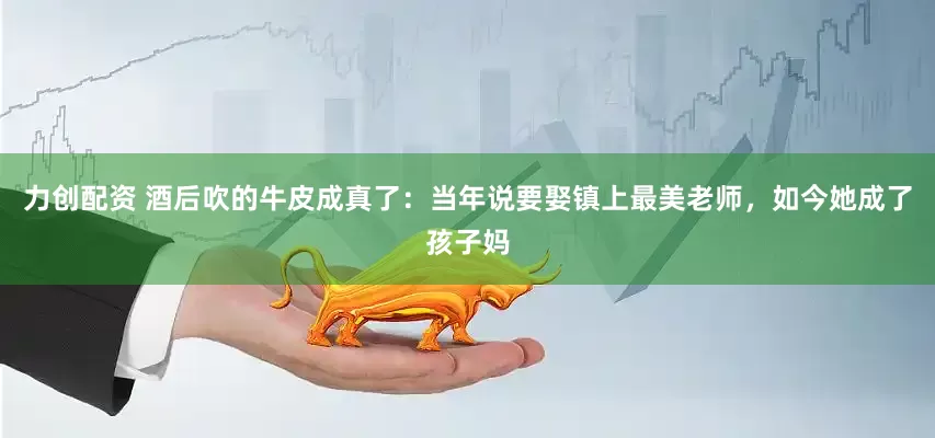 力创配资 酒后吹的牛皮成真了：当年说要娶镇上最美老师，如今她成了孩子妈