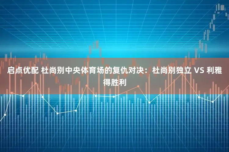 启点优配 杜尚别中央体育场的复仇对决：杜尚别独立 VS 利雅得胜利