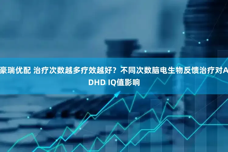 豪瑞优配 治疗次数越多疗效越好？不同次数脑电生物反馈治疗对ADHD IQ值影响