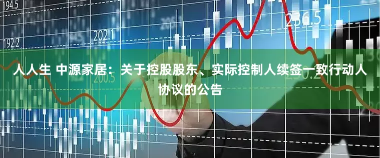 人人生 中源家居：关于控股股东、实际控制人续签一致行动人协议的公告