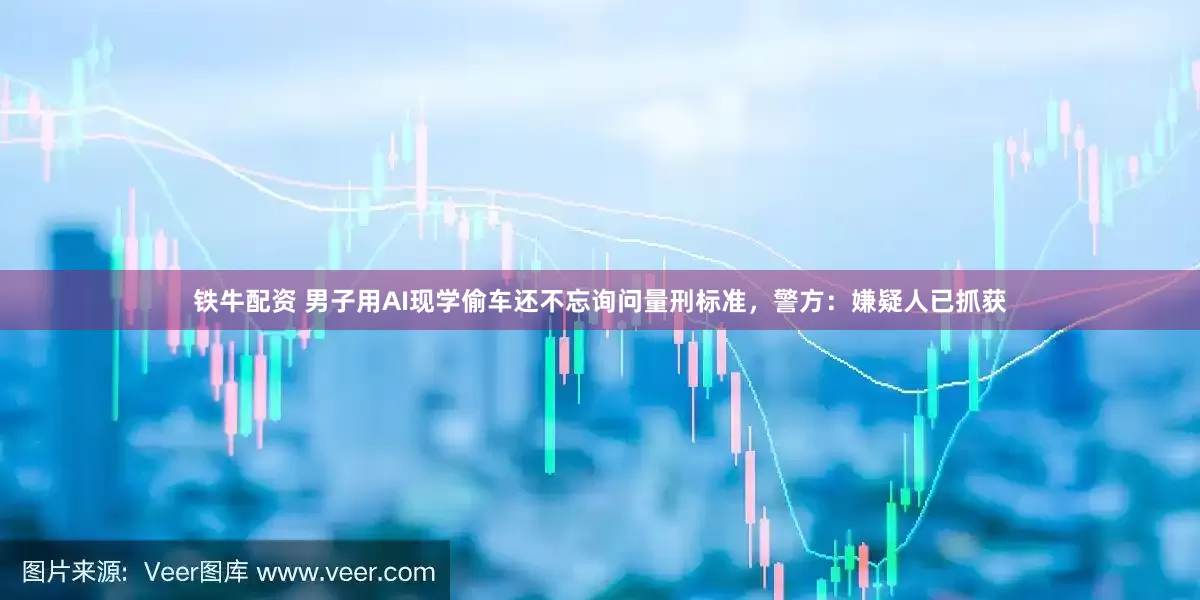 铁牛配资 男子用AI现学偷车还不忘询问量刑标准，警方：嫌疑人已抓获