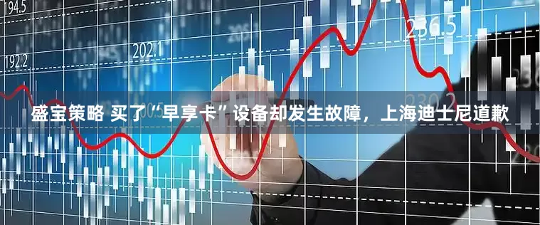 盛宝策略 买了“早享卡”设备却发生故障，上海迪士尼道歉